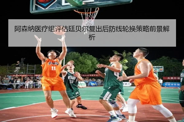 阿森纳医疗组评估廷贝尔复出后防线轮换策略前景解析